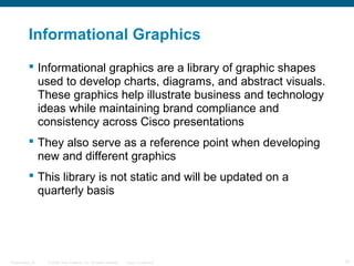 © 2009 Cisco Systems, Inc. All rights reserved. Cisco ConfidentialPresentation_ID 31
Informational Graphics
 Informational graphics are a library of graphic shapes
used to develop charts, diagrams, and abstract visuals.
These graphics help illustrate business and technology
ideas while maintaining brand compliance and
consistency across Cisco presentations
 They also serve as a reference point when developing
new and different graphics
 This library is not static and will be updated on a
quarterly basis
 