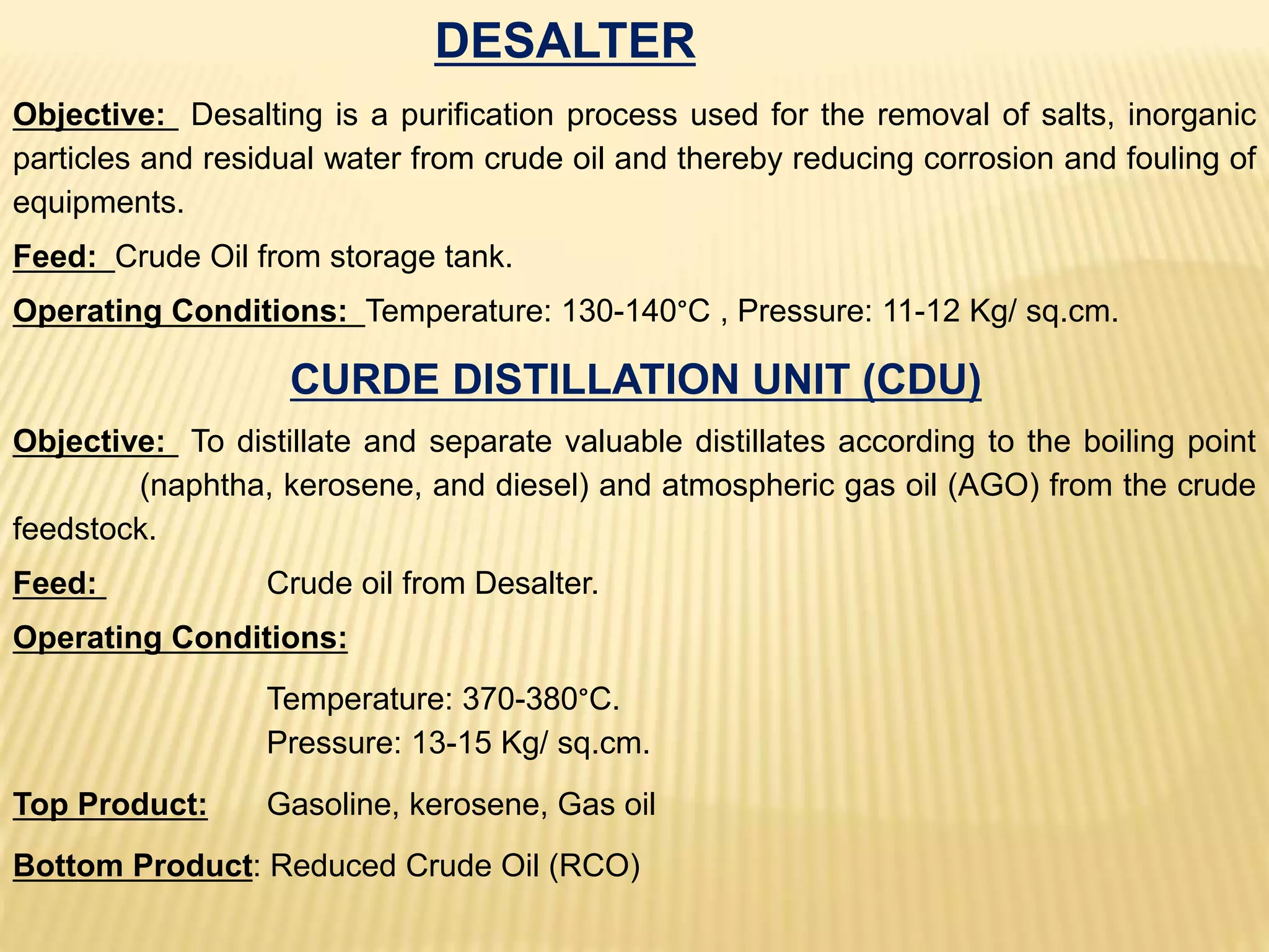 DESALTER
Objective: Desalting is a purification process used for the removal of salts, inorganic
particles and residual water from crude oil and thereby reducing corrosion and fouling of
equipments.
Feed: Crude Oil from storage tank.
Operating Conditions: Temperature: 130-140°C , Pressure: 11-12 Kg/ sq.cm.
CURDE DISTILLATION UNIT (CDU)
Objective: To distillate and separate valuable distillates according to the boiling point
(naphtha, kerosene, and diesel) and atmospheric gas oil (AGO) from the crude
feedstock.
Feed: Crude oil from Desalter.
Operating Conditions:
Temperature: 370-380°C.
Pressure: 13-15 Kg/ sq.cm.
Top Product: Gasoline, kerosene, Gas oil
Bottom Product: Reduced Crude Oil (RCO)
 