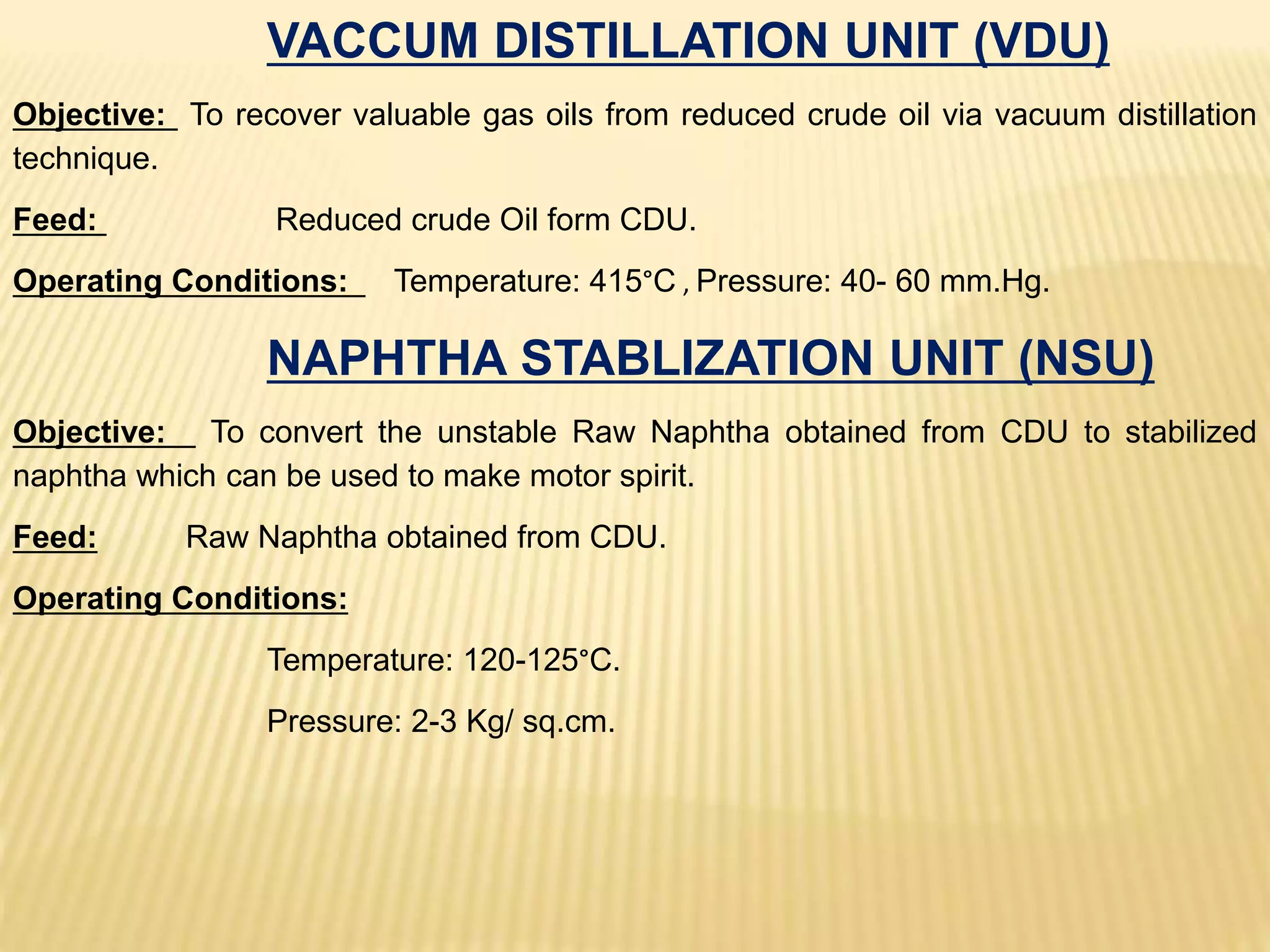 VACCUM DISTILLATION UNIT (VDU)
Objective: To recover valuable gas oils from reduced crude oil via vacuum distillation
technique.
Feed: Reduced crude Oil form CDU.
Operating Conditions: Temperature: 415°C , Pressure: 40- 60 mm.Hg.
NAPHTHA STABLIZATION UNIT (NSU)
Objective: To convert the unstable Raw Naphtha obtained from CDU to stabilized
naphtha which can be used to make motor spirit.
Feed: Raw Naphtha obtained from CDU.
Operating Conditions:
Temperature: 120-125°C.
Pressure: 2-3 Kg/ sq.cm.
 