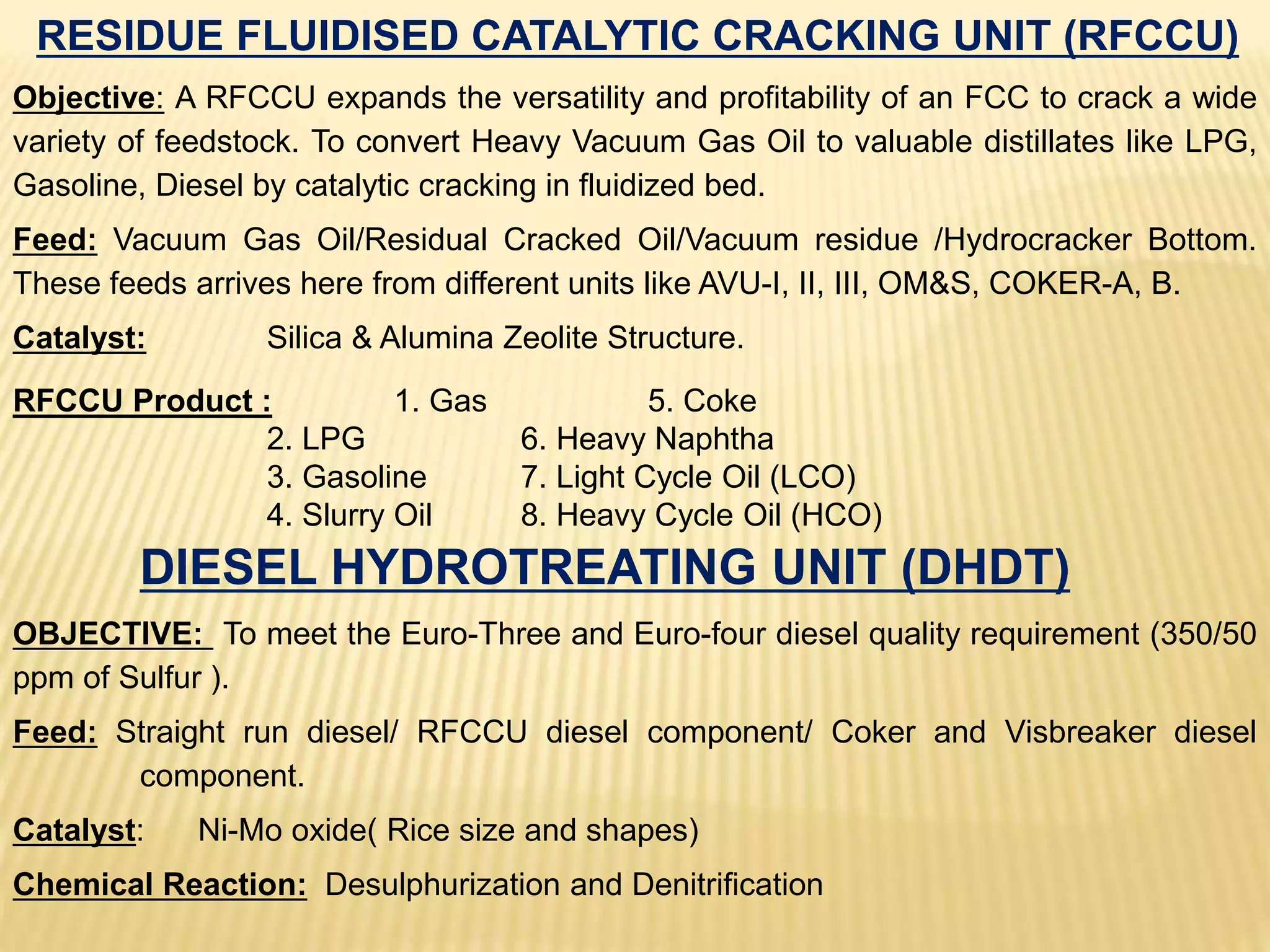 RESIDUE FLUIDISED CATALYTIC CRACKING UNIT (RFCCU)
Objective: A RFCCU expands the versatility and profitability of an FCC to crack a wide
variety of feedstock. To convert Heavy Vacuum Gas Oil to valuable distillates like LPG,
Gasoline, Diesel by catalytic cracking in fluidized bed.
Feed: Vacuum Gas Oil/Residual Cracked Oil/Vacuum residue /Hydrocracker Bottom.
These feeds arrives here from different units like AVU-I, II, III, OM&S, COKER-A, B.
Catalyst: Silica & Alumina Zeolite Structure.
RFCCU Product : 1. Gas 5. Coke
2. LPG 6. Heavy Naphtha
3. Gasoline 7. Light Cycle Oil (LCO)
4. Slurry Oil 8. Heavy Cycle Oil (HCO)
DIESEL HYDROTREATING UNIT (DHDT)
OBJECTIVE: To meet the Euro-Three and Euro-four diesel quality requirement (350/50
ppm of Sulfur ).
Feed: Straight run diesel/ RFCCU diesel component/ Coker and Visbreaker diesel
component.
Catalyst: Ni-Mo oxide( Rice size and shapes)
Chemical Reaction: Desulphurization and Denitrification
 