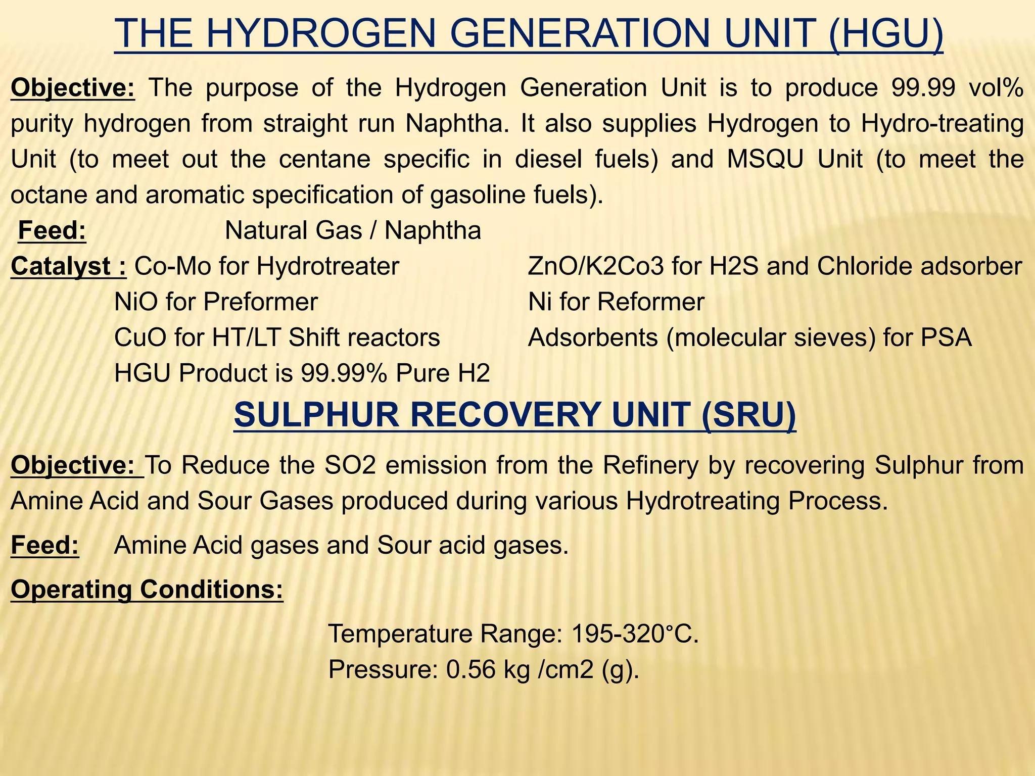 THE HYDROGEN GENERATION UNIT (HGU)
Objective: The purpose of the Hydrogen Generation Unit is to produce 99.99 vol%
purity hydrogen from straight run Naphtha. It also supplies Hydrogen to Hydro-treating
Unit (to meet out the centane specific in diesel fuels) and MSQU Unit (to meet the
octane and aromatic specification of gasoline fuels).
Feed: Natural Gas / Naphtha
Catalyst : Co-Mo for Hydrotreater ZnO/K2Co3 for H2S and Chloride adsorber
NiO for Preformer Ni for Reformer
CuO for HT/LT Shift reactors Adsorbents (molecular sieves) for PSA
HGU Product is 99.99% Pure H2
SULPHUR RECOVERY UNIT (SRU)
Objective: To Reduce the SO2 emission from the Refinery by recovering Sulphur from
Amine Acid and Sour Gases produced during various Hydrotreating Process.
Feed: Amine Acid gases and Sour acid gases.
Operating Conditions:
Temperature Range: 195-320°C.
Pressure: 0.56 kg /cm2 (g).
 