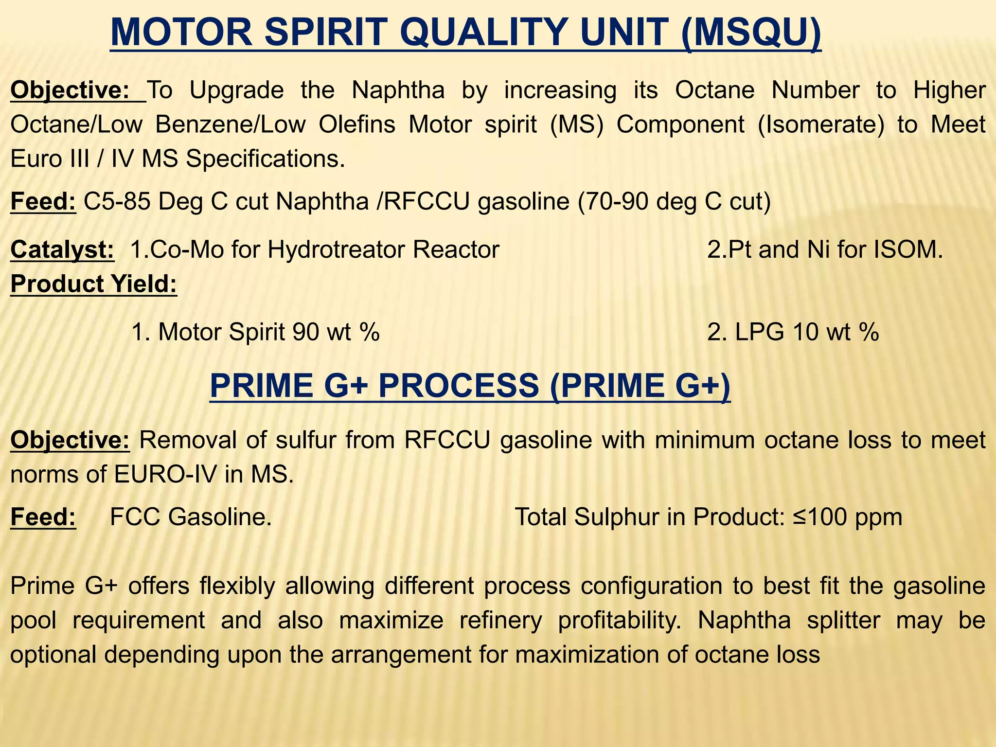MOTOR SPIRIT QUALITY UNIT (MSQU)
Objective: To Upgrade the Naphtha by increasing its Octane Number to Higher
Octane/Low Benzene/Low Olefins Motor spirit (MS) Component (Isomerate) to Meet
Euro III / IV MS Specifications.
Feed: C5-85 Deg C cut Naphtha /RFCCU gasoline (70-90 deg C cut)
Catalyst: 1.Co-Mo for Hydrotreator Reactor 2.Pt and Ni for ISOM.
Product Yield:
1. Motor Spirit 90 wt % 2. LPG 10 wt %
PRIME G+ PROCESS (PRIME G+)
Objective: Removal of sulfur from RFCCU gasoline with minimum octane loss to meet
norms of EURO-IV in MS.
Feed: FCC Gasoline. Total Sulphur in Product: ≤100 ppm
Prime G+ offers flexibly allowing different process configuration to best fit the gasoline
pool requirement and also maximize refinery profitability. Naphtha splitter may be
optional depending upon the arrangement for maximization of octane loss
 