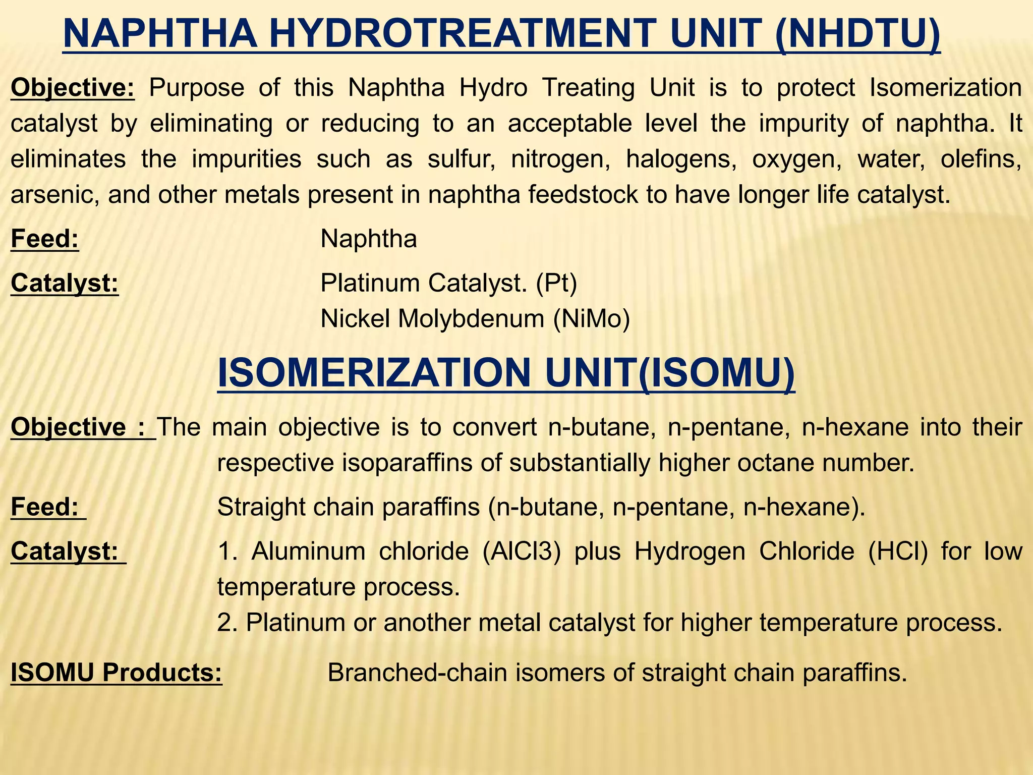 NAPHTHA HYDROTREATMENT UNIT (NHDTU)
Objective: Purpose of this Naphtha Hydro Treating Unit is to protect Isomerization
catalyst by eliminating or reducing to an acceptable level the impurity of naphtha. It
eliminates the impurities such as sulfur, nitrogen, halogens, oxygen, water, olefins,
arsenic, and other metals present in naphtha feedstock to have longer life catalyst.
Feed: Naphtha
Catalyst: Platinum Catalyst. (Pt)
Nickel Molybdenum (NiMo)
ISOMERIZATION UNIT(ISOMU)
Objective : The main objective is to convert n-butane, n-pentane, n-hexane into their
respective isoparaffins of substantially higher octane number.
Feed: Straight chain paraffins (n-butane, n-pentane, n-hexane).
Catalyst: 1. Aluminum chloride (AlCl3) plus Hydrogen Chloride (HCl) for low
temperature process.
2. Platinum or another metal catalyst for higher temperature process.
ISOMU Products: Branched-chain isomers of straight chain paraffins.
 