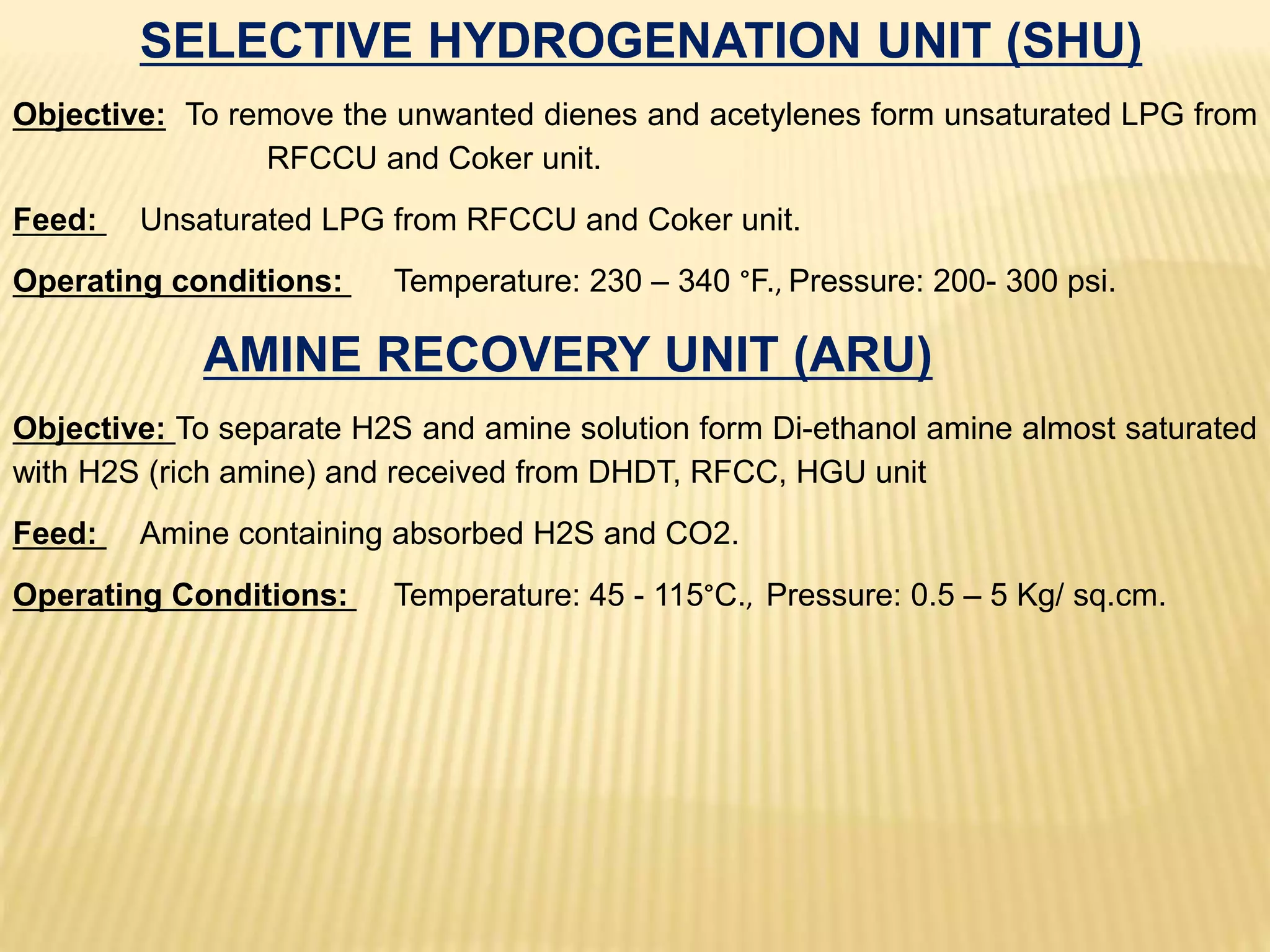 SELECTIVE HYDROGENATION UNIT (SHU)
Objective: To remove the unwanted dienes and acetylenes form unsaturated LPG from
RFCCU and Coker unit.
Feed: Unsaturated LPG from RFCCU and Coker unit.
Operating conditions: Temperature: 230 – 340 °F., Pressure: 200- 300 psi.
AMINE RECOVERY UNIT (ARU)
Objective: To separate H2S and amine solution form Di-ethanol amine almost saturated
with H2S (rich amine) and received from DHDT, RFCC, HGU unit
Feed: Amine containing absorbed H2S and CO2.
Operating Conditions: Temperature: 45 - 115°C., Pressure: 0.5 – 5 Kg/ sq.cm.
 