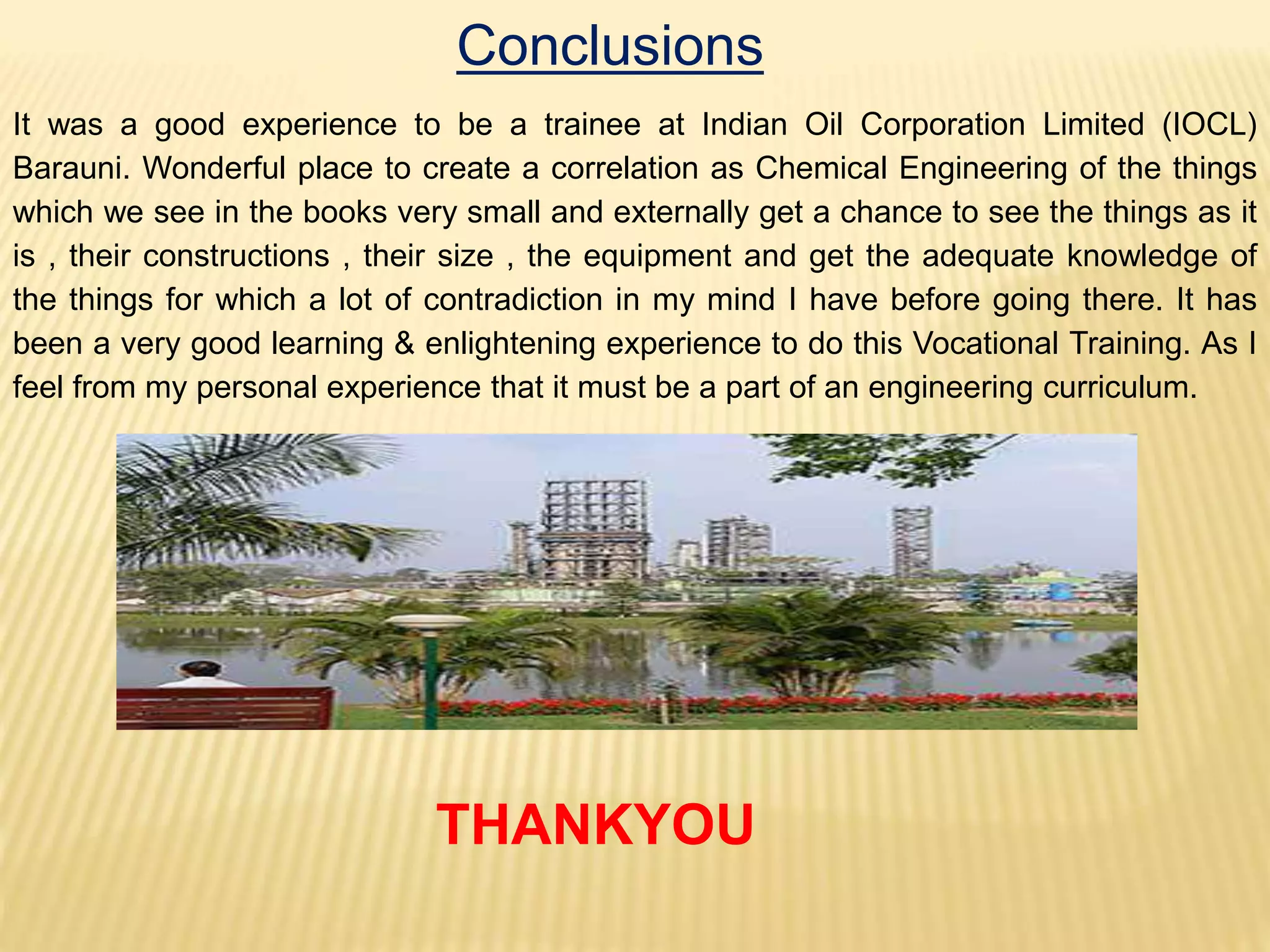 Conclusions
It was a good experience to be a trainee at Indian Oil Corporation Limited (IOCL)
Barauni. Wonderful place to create a correlation as Chemical Engineering of the things
which we see in the books very small and externally get a chance to see the things as it
is , their constructions , their size , the equipment and get the adequate knowledge of
the things for which a lot of contradiction in my mind I have before going there. It has
been a very good learning & enlightening experience to do this Vocational Training. As I
feel from my personal experience that it must be a part of an engineering curriculum.
THANKYOU
 