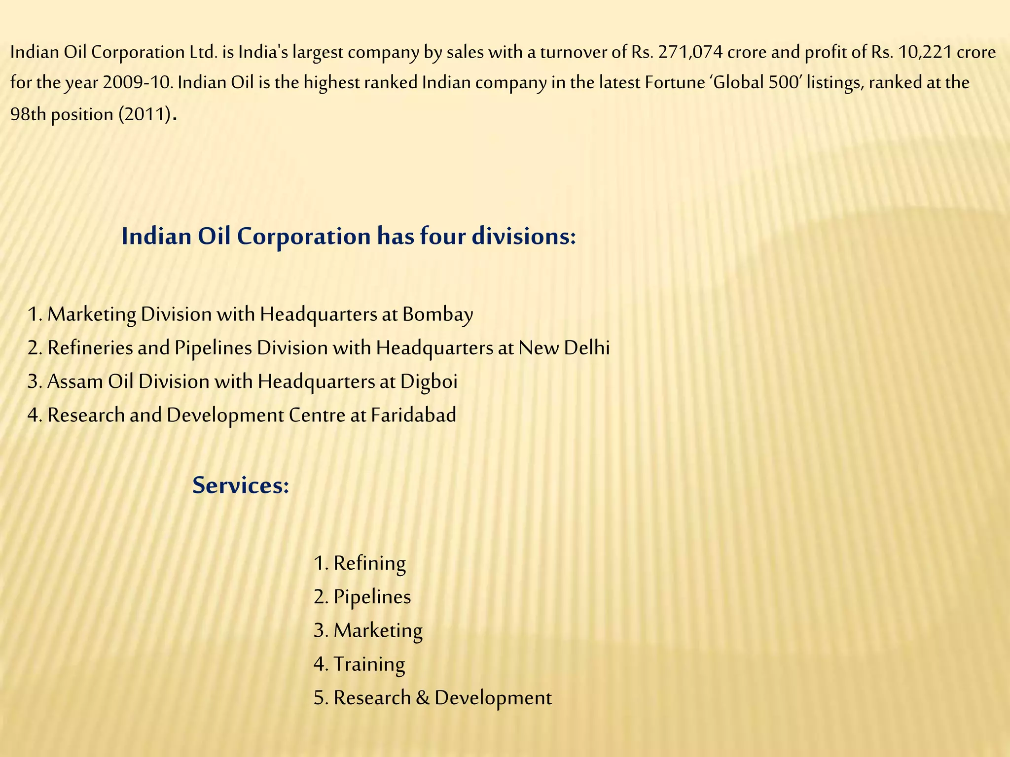 Indian Oil Corporation hasfour divisions:
1. MarketingDivision withHeadquartersatBombay
2. RefineriesandPipelines Division withHeadquartersatNewDelhi
3. AssamOil Division withHeadquartersatDigboi
4. ResearchandDevelopment Centre atFaridabad
Services:
1. Refining
2. Pipelines
3. Marketing
4. Training
5. Research& Development
Indian Oil Corporation Ltd. is India's largest companyby sales with a turnoverof Rs. 271,074 crore and profit of Rs. 10,221crore
for the year2009-10.IndianOil is the highest rankedIndian companyinthe latest Fortune‘Global 500’listings, rankedat the
98th position (2011).
 