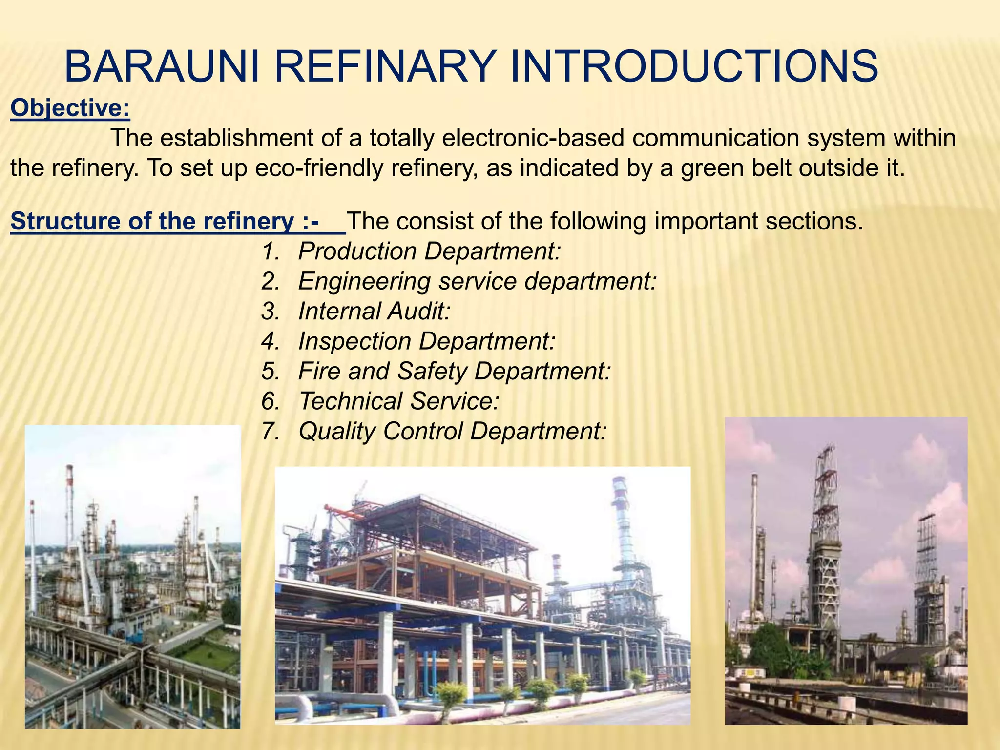 BARAUNI REFINARY INTRODUCTIONS
Objective:
The establishment of a totally electronic-based communication system within
the refinery. To set up eco-friendly refinery, as indicated by a green belt outside it.
Structure of the refinery :- The consist of the following important sections.
1. Production Department:
2. Engineering service department:
3. Internal Audit:
4. Inspection Department:
5. Fire and Safety Department:
6. Technical Service:
7. Quality Control Department:
 