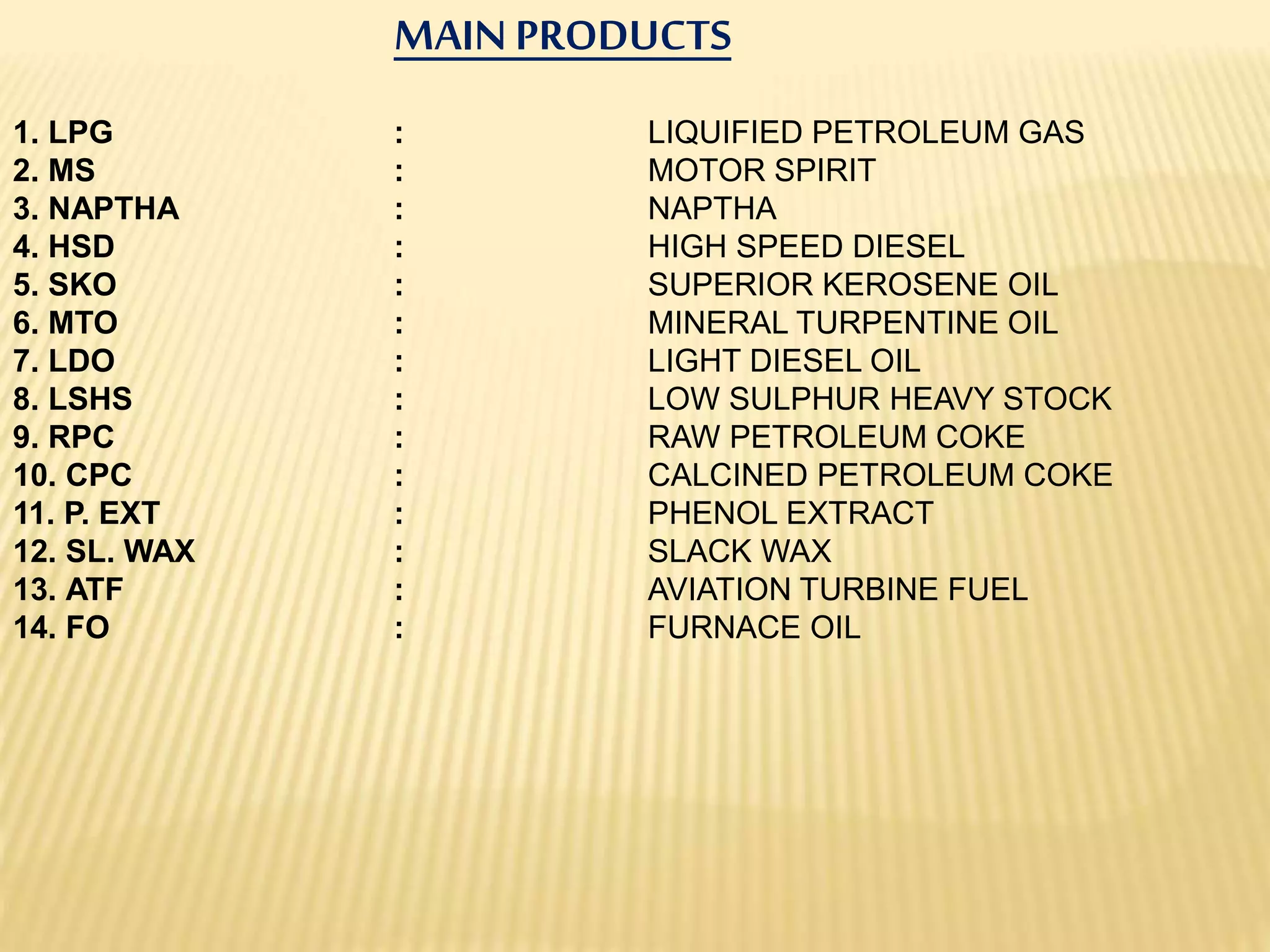 MAIN PRODUCTS
1. LPG : LIQUIFIED PETROLEUM GAS
2. MS : MOTOR SPIRIT
3. NAPTHA : NAPTHA
4. HSD : HIGH SPEED DIESEL
5. SKO : SUPERIOR KEROSENE OIL
6. MTO : MINERAL TURPENTINE OIL
7. LDO : LIGHT DIESEL OIL
8. LSHS : LOW SULPHUR HEAVY STOCK
9. RPC : RAW PETROLEUM COKE
10. CPC : CALCINED PETROLEUM COKE
11. P. EXT : PHENOL EXTRACT
12. SL. WAX : SLACK WAX
13. ATF : AVIATION TURBINE FUEL
14. FO : FURNACE OIL
 
