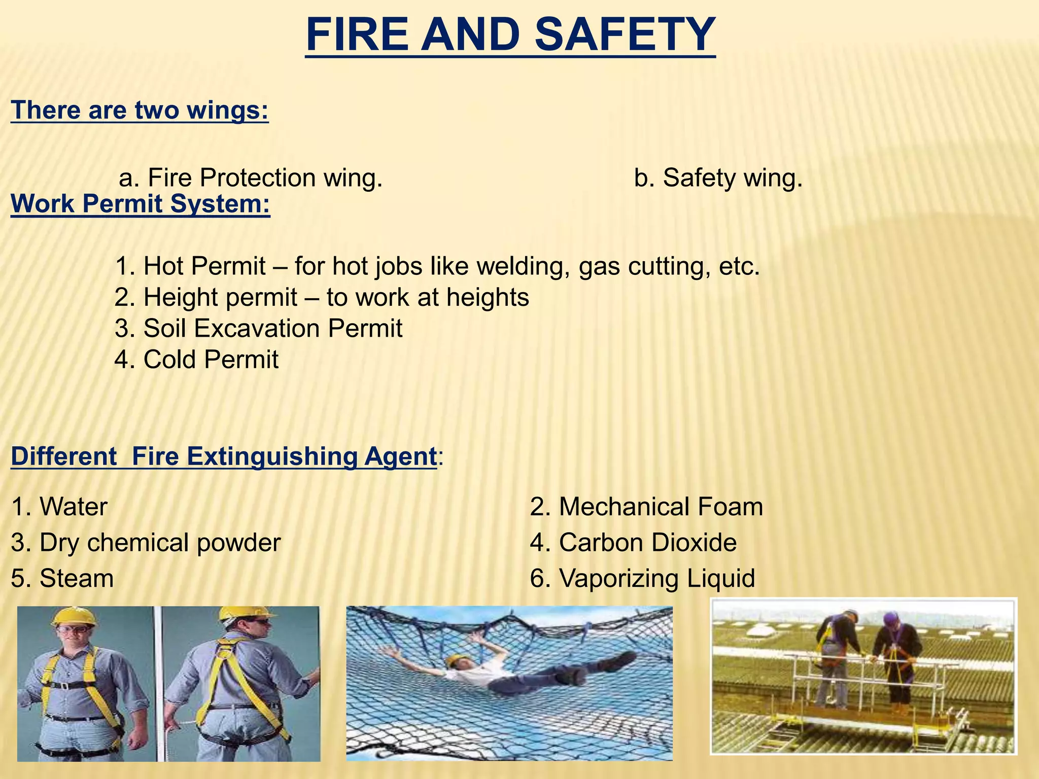 FIRE AND SAFETY
There are two wings:
a. Fire Protection wing. b. Safety wing.
Different Fire Extinguishing Agent:
1. Water 2. Mechanical Foam
3. Dry chemical powder 4. Carbon Dioxide
5. Steam 6. Vaporizing Liquid
Work Permit System:
1. Hot Permit – for hot jobs like welding, gas cutting, etc.
2. Height permit – to work at heights
3. Soil Excavation Permit
4. Cold Permit
 
