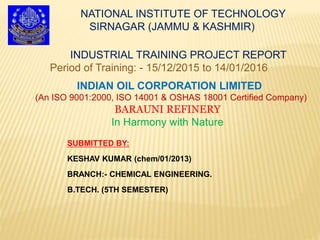 NATIONAL INSTITUTE OF TECHNOLOGY
SIRNAGAR (JAMMU & KASHMIR)
INDIAN OIL CORPORATION LIMITED
(An ISO 9001:2000, ISO 14001 & OSHAS 18001 Certified Company)
BARAUNI REFINERY
In Harmony with Nature
INDUSTRIAL TRAINING PROJECT REPORT
Period of Training: - 15/12/2015 to 14/01/2016
SUBMITTED BY:
KESHAV KUMAR (chem/01/2013)
BRANCH:- CHEMICAL ENGINEERING.
B.TECH. (5TH SEMESTER)
 