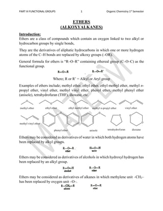PART III FUNCTIONAL GROUPS 1 Organic Chemistry 1st
Semester
ETHERS
(ALKOXYALKANES)
Introduction:
Ethers are a class of compounds which contain an oxygen linked to two alkyl or
hydrocarbon groups by single bonds,
They are the derivatives of aliphatic hydrocarbons in which one or more hydrogen
atoms of the C–H bonds are replaced by alkoxy groups (–OR).
General formula for ethers is “R–O–R” containing ethereal group (C–O–C) as the
functional group.
Where; R or R’ = Alkyl or Aryl group
Examples of ethers include; methyl ether, ethyl ether, ethyl methyl ether, methyl n-
propyl ether, vinyl ether, methyl vinyl ether, phenyl ether, methyl phenyl ether
(anisole), tetrahydrofuran (THF), dioxane, etc.
Ethers may be considered as derivatives of water in which both hydrogen atoms have
been replaced by alkyl groups.
Ethers may be considered as derivatives of alcohols in which hydroxyl hydrogen has
been replaced by an alkyl group.
Ethers may be considered as derivatives of alkanes in which methylene unit –CH2–
has been replaced by oxygen unit –O–.
 
