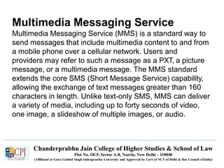 Multimedia Messaging Service
Chanderprabhu Jain College of Higher Studies & School of Law
Plot No. OCF, Sector A-8, Narela, New Delhi – 110040
(Affiliated to Guru Gobind Singh Indraprastha University and Approved by Govt of NCT of Delhi & Bar Council ofIndia)
Multimedia Messaging Service (MMS) is a standard way to
send messages that include multimedia content to and from
a mobile phone over a cellular network. Users and
providers may refer to such a message as a PXT, a picture
message, or a multimedia message. The MMS standard
extends the core SMS (Short Message Service) capability,
allowing the exchange of text messages greater than 160
characters in length. Unlike text-only SMS, MMS can deliver
a variety of media, including up to forty seconds of video,
one image, a slideshow of multiple images, or audio.
 