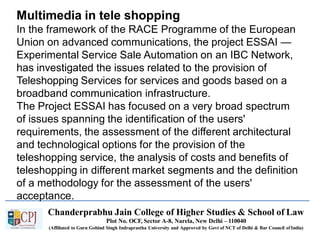 Multimedia in tele shopping
Chanderprabhu Jain College of Higher Studies & School of Law
Plot No. OCF, Sector A-8, Narela, New Delhi – 110040
(Affiliated to Guru Gobind Singh Indraprastha University and Approved by Govt of NCT of Delhi & Bar Council ofIndia)
In the framework of the RACE Programme of the European
Union on advanced communications, the project ESSAI —
Experimental Service Sale Automation on an IBC Network,
has investigated the issues related to the provision of
Teleshopping Services for services and goods based on a
broadband communication infrastructure.
The Project ESSAI has focused on a very broad spectrum
of issues spanning the identification of the users'
requirements, the assessment of the different architectural
and technological options for the provision of the
teleshopping service, the analysis of costs and benefits of
teleshopping in different market segments and the definition
of a methodology for the assessment of the users'
acceptance.
 