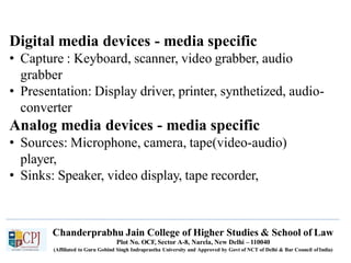 Digital media devices - media specific
Chanderprabhu Jain College of Higher Studies & School of Law
Plot No. OCF, Sector A-8, Narela, New Delhi – 110040
(Affiliated to Guru Gobind Singh Indraprastha University and Approved by Govt of NCT of Delhi & Bar Council ofIndia)
• Capture : Keyboard, scanner, video grabber, audio
grabber
• Presentation: Display driver, printer, synthetized, audio-
converter
Analog media devices - media specific
• Sources: Microphone, camera, tape(video-audio)
player,
• Sinks: Speaker, video display, tape recorder,
 