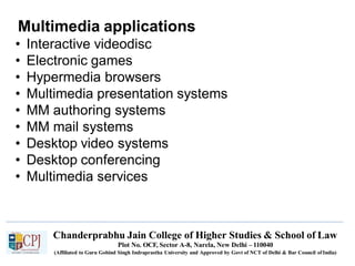 Multimedia applications
Chanderprabhu Jain College of Higher Studies & School of Law
Plot No. OCF, Sector A-8, Narela, New Delhi – 110040
(Affiliated to Guru Gobind Singh Indraprastha University and Approved by Govt of NCT of Delhi & Bar Council ofIndia)
• Interactive videodisc
• Electronic games
• Hypermedia browsers
• Multimedia presentation systems
• MM authoring systems
• MM mail systems
• Desktop video systems
• Desktop conferencing
• Multimedia services
 