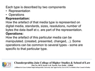 Each type is described by two components
• Representation
• Operations
Representation:
How the artefact of that media type is represented on
digital media, standards, sizes, resolutions, number of
bytes the data itself et c. are part of the representation.
Operations:
How the artefact of this particular media can be
manipulated. (created, presented, changed, ..). Some
operations can be common to several types - some are
specific to that particular type.
Chanderprabhu Jain College of Higher Studies & School of Law
Plot No. OCF, Sector A-8, Narela, New Delhi – 110040
(Affiliated to Guru Gobind Singh Indraprastha University and Approved by Govt of NCT of Delhi & Bar Council ofIndia)
 