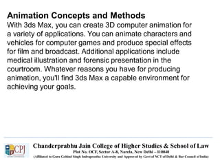 Animation Concepts and Methods
With 3ds Max, you can create 3D computer animation for
a variety of applications. You can animate characters and
vehicles for computer games and produce special effects
for film and broadcast. Additional applications include
medical illustration and forensic presentation in the
courtroom. Whatever reasons you have for producing
animation, you'll find 3ds Max a capable environment for
achieving your goals.
Chanderprabhu Jain College of Higher Studies & School of Law
Plot No. OCF, Sector A-8, Narela, New Delhi – 110040
(Affiliated to Guru Gobind Singh Indraprastha University and Approved by Govt of NCT of Delhi & Bar Council ofIndia)
 