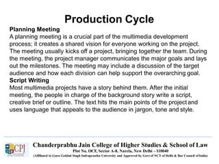 Production Cycle
Chanderprabhu Jain College of Higher Studies & School of Law
Plot No. OCF, Sector A-8, Narela, New Delhi – 110040
(Affiliated to Guru Gobind Singh Indraprastha University and Approved by Govt of NCT of Delhi & Bar Council ofIndia)
Planning Meeting
A planning meeting is a crucial part of the multimedia development
process; it creates a shared vision for everyone working on the project.
The meeting usually kicks off a project, bringing together the team. During
the meeting, the project manager communicates the major goals and lays
out the milestones. The meeting may include a discussion of the target
audience and how each division can help support the overarching goal.
Script Writing
Most multimedia projects have a story behind them. After the initial
meeting, the people in charge of the background story write a script,
creative brief or outline. The text hits the main points of the projectand
uses language that appeals to the audience in jargon, tone and style.
 