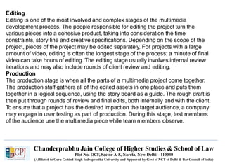 Editing
Editing is one of the most involved and complex stages of the multimedia
development process. The people responsible for editing the project turn the
various pieces into a cohesive product, taking into consideration the time
constraints, story line and creative specifications. Depending on the scope of the
project, pieces of the project may be edited separately. For projects with a large
amount of video, editing is often the longest stage of the process; a minute of final
video can take hours of editing. The editing stage usually involves internal review
iterations and may also include rounds of client review and editing.
Production
The production stage is when all the parts of a multimedia project come together.
The production staff gathers all of the edited assets in one place and puts them
together in a logical sequence, using the story board as a guide. The rough draft is
then put through rounds of review and final edits, both internally and with the client.
To ensure that a project has the desired impact on the target audience, a company
may engage in user testing as part of production. During this stage, test members
of the audience use the multimedia piece while team members observe.
Chanderprabhu Jain College of Higher Studies & School of Law
Plot No. OCF, Sector A-8, Narela, New Delhi – 110040
(Affiliated to Guru Gobind Singh Indraprastha University and Approved by Govt of NCT of Delhi & Bar Council ofIndia)
 