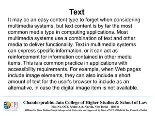 Text
Chanderprabhu Jain College of Higher Studies & School of Law
Plot No. OCF, Sector A-8, Narela, New Delhi – 110040
(Affiliated to Guru Gobind Singh Indraprastha University and Approved by Govt of NCT of Delhi & Bar Council ofIndia)
It may be an easy content type to forget when considering
multimedia systems, but text content is by far the most
common media type in computing applications. Most
multimedia systems use a combination of text and other
media to deliver functionality. Text in multimedia systems
can express specific information, or it can act as
reinforcement for information contained in other media
items. This is a common practice in applications with
accessibility requirements. For example, when Web pages
include image elements, they can also include a short
amount of text for the user's browser to include as an
alternative, in case the digital image item is not available.
 