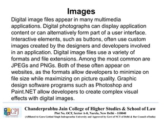 Images
Chanderprabhu Jain College of Higher Studies & School of Law
Plot No. OCF, Sector A-8, Narela, New Delhi – 110040
(Affiliated to Guru Gobind Singh Indraprastha University and Approved by Govt of NCT of Delhi & Bar Council ofIndia)
Digital image files appear in many multimedia
applications. Digital photographs can display application
content or can alternatively form part of a user interface.
Interactive elements, such as buttons, often use custom
images created by the designers and developers involved
in an application. Digital image files use a variety of
formats and file extensions. Among the most common are
JPEGs and PNGs. Both of these often appear on
websites, as the formats allow developers to minimize on
file size while maximizing on picture quality. Graphic
design software programs such as Photoshop and
Paint.NET allow developers to create complex visual
effects with digital images.
 