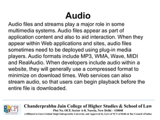 Audio
Chanderprabhu Jain College of Higher Studies & School of Law
Plot No. OCF, Sector A-8, Narela, New Delhi – 110040
(Affiliated to Guru Gobind Singh Indraprastha University and Approved by Govt of NCT of Delhi & Bar Council ofIndia)
Audio files and streams play a major role in some
multimedia systems. Audio files appear as part of
application content and also to aid interaction. When they
appear within Web applications and sites, audio files
sometimes need to be deployed using plug-in media
players. Audio formats include MP3, WMA, Wave, MIDI
and RealAudio. When developers include audio within a
website, they will generally use a compressed format to
minimize on download times. Web services can also
stream audio, so that users can begin playback before the
entire file is downloaded.
 