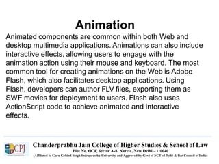 Animation
Chanderprabhu Jain College of Higher Studies & School of Law
Plot No. OCF, Sector A-8, Narela, New Delhi – 110040
(Affiliated to Guru Gobind Singh Indraprastha University and Approved by Govt of NCT of Delhi & Bar Council ofIndia)
Animated components are common within both Web and
desktop multimedia applications. Animations can also include
interactive effects, allowing users to engage with the
animation action using their mouse and keyboard. The most
common tool for creating animations on the Web is Adobe
Flash, which also facilitates desktop applications. Using
Flash, developers can author FLV files, exporting them as
SWF movies for deployment to users. Flash also uses
ActionScript code to achieve animated and interactive
effects.
 