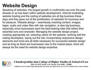 Website Design
Chanderprabhu Jain College of Higher Studies & School of Law
Plot No. OCF, Sector A-8, Narela, New Delhi – 110040
(Affiliated to Guru Gobind Singh Indraprastha University and Approved by Govt of NCT of Delhi & Bar Council ofIndia)
Speaking of websites, the largest growth in multimedia use over the past
decade or so has been within website development. Internet marketing,
website hosting and the coding of websites are all big business these
days and they grew out of the proliferation of websites for business and
for pleasure. Website design – seamlessly meshing content, images,
logos, audio and video files with site navigation, is also big business,
especially since businesses want the best-looking sites that reflect their
essential core and character. Managing the website design project,
creating appropriate art, selecting colors for the website, working with the
coding developers, laying out the site, incorporating responsive design
elements and more are all skills necessary for successful website design
and as long as there are businesses new to the market place, there will
always be the need for website design expertise.
 