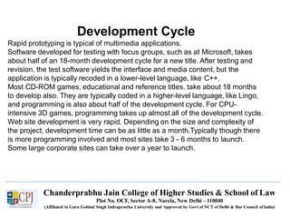 Development Cycle
Chanderprabhu Jain College of Higher Studies & School of Law
Plot No. OCF, Sector A-8, Narela, New Delhi – 110040
(Affiliated to Guru Gobind Singh Indraprastha University and Approved by Govt of NCT of Delhi & Bar Council ofIndia)
Rapid prototyping is typical of multimedia applications.
Software developed for testing with focus groups, such as at Microsoft, takes
about half of an 18-month development cycle for a new title. After testing and
revision, the test software yields the interface and media content, but the
application is typically recoded in a lower-level language, like C++.
Most CD-ROM games, educational and reference titles, take about 18 months
to develop also. They are typically coded in a higher-level language, like Lingo,
and programming is also about half of the development cycle. For CPU-
intensive 3D games, programming takes up almost all of the development cycle.
Web site development is very rapid. Depending on the size and complexity of
the project, development time can be as little as a month.Typically though there
is more programming involved and most sites take 3 - 6 months to launch.
Some large corporate sites can take over a year to launch.
 