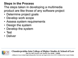 Steps in the Process
The steps taken in developing a multimedia
product are like those of any software project
• Determine project goals
• Develop work scope
• Assess system requirements
• Design the system
• Develop the system
• Test
• Deliver
Chanderprabhu Jain College of Higher Studies & School of Law
Plot No. OCF, Sector A-8, Narela, New Delhi – 110040
(Affiliated to Guru Gobind Singh Indraprastha University and Approved by Govt of NCT of Delhi & Bar Council ofIndia)
 