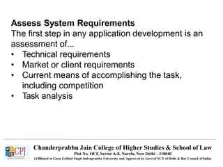 Assess System Requirements
The first step in any application development is an
assessment of...
• Technical requirements
• Market or client requirements
• Current means of accomplishing the task,
including competition
• Task analysis
Chanderprabhu Jain College of Higher Studies & School of Law
Plot No. OCF, Sector A-8, Narela, New Delhi – 110040
(Affiliated to Guru Gobind Singh Indraprastha University and Approved by Govt of NCT of Delhi & Bar Council ofIndia)
 
