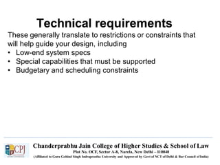 Technical requirements
Chanderprabhu Jain College of Higher Studies & School of Law
Plot No. OCF, Sector A-8, Narela, New Delhi – 110040
(Affiliated to Guru Gobind Singh Indraprastha University and Approved by Govt of NCT of Delhi & Bar Council ofIndia)
These generally translate to restrictions or constraints that
will help guide your design, including
• Low-end system specs
• Special capabilities that must be supported
• Budgetary and scheduling constraints
 