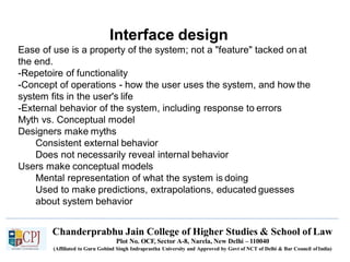 Interface design
Chanderprabhu Jain College of Higher Studies & School of Law
Plot No. OCF, Sector A-8, Narela, New Delhi – 110040
(Affiliated to Guru Gobind Singh Indraprastha University and Approved by Govt of NCT of Delhi & Bar Council ofIndia)
Ease of use is a property of the system; not a "feature" tacked on at
the end.
-Repetoire of functionality
-Concept of operations - how the user uses the system, and how the
system fits in the user's life
-External behavior of the system, including response to errors
Myth vs. Conceptual model
Designers make myths
Consistent external behavior
Does not necessarily reveal internal behavior
Users make conceptual models
Mental representation of what the system is doing
Used to make predictions, extrapolations, educated guesses
about system behavior
 