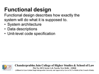 Functional design
Chanderprabhu Jain College of Higher Studies & School of Law
Plot No. OCF, Sector A-8, Narela, New Delhi – 110040
(Affiliated to Guru Gobind Singh Indraprastha University and Approved by Govt of NCT of Delhi & Bar Council ofIndia)
Functional design describes how exactly the
system will do what it is supposed to.
• System architecture
• Data descriptions
• Unit-level code specification
 