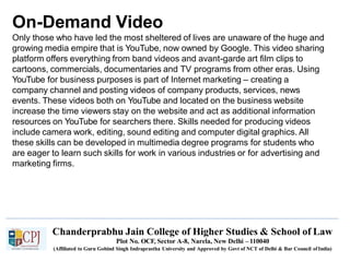 On-Demand Video
Chanderprabhu Jain College of Higher Studies & School of Law
Plot No. OCF, Sector A-8, Narela, New Delhi – 110040
(Affiliated to Guru Gobind Singh Indraprastha University and Approved by Govt of NCT of Delhi & Bar Council ofIndia)
Only those who have led the most sheltered of lives are unaware of the huge and
growing media empire that is YouTube, now owned by Google. This video sharing
platform offers everything from band videos and avant-garde art film clips to
cartoons, commercials, documentaries and TV programs from other eras. Using
YouTube for business purposes is part of Internet marketing – creating a
company channel and posting videos of company products, services, news
events. These videos both on YouTube and located on the business website
increase the time viewers stay on the website and act as additional information
resources on YouTube for searchers there. Skills needed for producing videos
include camera work, editing, sound editing and computer digital graphics. All
these skills can be developed in multimedia degree programs for students who
are eager to learn such skills for work in various industries or for advertising and
marketing firms.
 