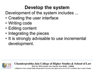 Develop the system
Chanderprabhu Jain College of Higher Studies & School of Law
Plot No. OCF, Sector A-8, Narela, New Delhi – 110040
(Affiliated to Guru Gobind Singh Indraprastha University and Approved by Govt of NCT of Delhi & Bar Council ofIndia)
Development of the system includes ...
• Creating the user interface
• Writing code
• Editing content
• Integrating the pieces
• It is strongly advisable to use incremental
development.
 