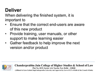Deliver
Chanderprabhu Jain College of Higher Studies & School of Law
Plot No. OCF, Sector A-8, Narela, New Delhi – 110040
(Affiliated to Guru Gobind Singh Indraprastha University and Approved by Govt of NCT of Delhi & Bar Council ofIndia)
When delivering the finished system, it is
important to
• Ensure that the correct end-users are aware
of this new product
• Provide training, user manuals, or other
support to make learning easier
• Gather feedback to help improve the next
version and/or product
 