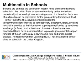Multimedia in Schools
Chanderprabhu Jain College of Higher Studies & School of Law
Plot No. OCF, Sector A-8, Narela, New Delhi – 110040
(Affiliated to Guru Gobind Singh Indraprastha University and Approved by Govt of NCT of Delhi & Bar Council ofIndia)
Schools are perhaps the destination most in need of multimedia.Many
schools in the United State today are chronically under funded and
occasionally slow to adopt new technologies and it is here that the power
of multimedia can be maximized for the greatest long term benefit to all.
In the 1990s,the U.S. government challenged the
telecommunications industry to connect every classroom,library,clinic and
hospital in america to the information superhighway.Funded by telephone
surcharge (e Rate),most schools and libraries in America are now
connected.Steps have also been taken to provide governmental support
for state of the art technology in low-income rural and urban school
districts,The National Grid for Learning (NGfL) has established similar
aims for schools in the United Kingdom.
 