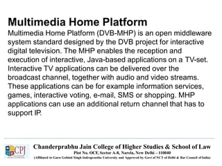 Multimedia Home Platform
Chanderprabhu Jain College of Higher Studies & School of Law
Plot No. OCF, Sector A-8, Narela, New Delhi – 110040
(Affiliated to Guru Gobind Singh Indraprastha University and Approved by Govt of NCT of Delhi & Bar Council ofIndia)
Multimedia Home Platform (DVB-MHP) is an open middleware
system standard designed by the DVB project for interactive
digital television. The MHP enables the reception and
execution of interactive, Java-based applications on a TV-set.
Interactive TV applications can be delivered over the
broadcast channel, together with audio and video streams.
These applications can be for example information services,
games, interactive voting, e-mail, SMS or shopping. MHP
applications can use an additional return channel that has to
support IP.
 