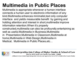 Multimedia in Public Places
Chanderprabhu Jain College of Higher Studies & School of Law
Plot No. OCF, Sector A-8, Narela, New Delhi – 110040
(Affiliated to Guru Gobind Singh Indraprastha University and Approved by Govt of NCT of Delhi & Bar Council ofIndia)
Multimedia is appropriate whenever a human interface
connects a human user to electronic information of any
kind.Multimedia enhances minimalist,text only computer
interface and yields measurable benefit by gaining and
holding attention and interest in short,multimedia improve
information retention.When it’s properly
constructed,multimedia can also be profoundly entertaining as
well as useful.Multimedia in Business,Multimedia
in Presentation,Multimedia in Classroom,Multimedia at
home,Multimedia in Web Design,Multimedia in
Medical, Multimedia in Public Places,etc…
 
