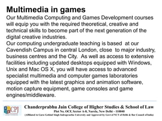 Multimedia in games
Chanderprabhu Jain College of Higher Studies & School of Law
Plot No. OCF, Sector A-8, Narela, New Delhi – 110040
(Affiliated to Guru Gobind Singh Indraprastha University and Approved by Govt of NCT of Delhi & Bar Council ofIndia)
Our Multimedia Computing and Games Development courses
will equip you with the required theoretical, creative and
technical skills to become part of the next generation of the
digital creative industries.
Our computing undergraduate teaching is based at our
Cavendish Campus in central London, close to major industry,
business centres and the City. As well as access to extensive
facilities including updated desktops equipped with Windows,
Unix and Mac OS X, you will have access to advanced
specialist multimedia and computer games laboratories
equipped with the latest graphics and animation software,
motion capture equipment, game consoles and game
engines/middleware.
 