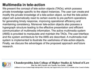 Multimedia in tele-action
Chanderprabhu Jain College of Higher Studies & School of Law
Plot No. OCF, Sector A-8, Narela, New Delhi – 110040
(Affiliated to Guru Gobind Singh Indraprastha University and Approved by Govt of NCT of Delhi & Bar Council ofIndia)
We present the concept of tele-action objects (TAOs), which possess
private knowledge specific to the object instances. The user can create and
modify the private knowledge of a tele-action object, so that the tele-action
object will automatically react to certain events to pre-perform operations
for generating timely response, improving operational efficiency and
maintaining consistency. Moreover tele-action objects also possess a
hypergraph structure leading to the effective presentation and efficient
communication of multimedia information. The active multimedia system
(AMS) is provided to manipulate and maintain the TAOs. The user interface
and the system architecture for the AMS are described. A multimedia mail
system is implemented to illustrate the usefulness of tele-action objects.
Finally, we discuss the advantages of the proposed approach and future
research.
 