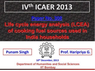 th
IV

ICAER 2013

Paper No. 308
Life cycle energy analysis (LCEA)
of cooking fuel sources used in
India households
Punam Singh

Prof. Haripriya G.
10th December, 2013

 