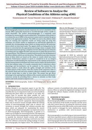 International Journal of Trend in Scientific Research and Development (IJTSRD)
Volume 4 Issue 4, June 2020 Available Online: www.ijtsrd.com e-ISSN: 2456 – 6470
@ IJTSRD | Unique Paper ID – IJTSRD31546 | Volume – 4 | Issue – 4 | May-June 2020 Page 1621
Review of Software to Analyse the
Physical Conditions of the Athletes using sEMG
Tenwin James K1, Varun Vincent1, Lino Louis1, Vishnuraj T1, Aneesh Chandran2
1Student, 2Assistant Professor,
1,2Department of CSE, Jyothi Engineering College, Thrissur, Kerala, India
ABSTRACT
Electromyography measures muscle responses of a nerve’s simulation of the
muscle. EMG is generally measured or recorded through surface, needle or
wired electrodes. The surface electromyography is a commonly used
technique for measuring the muscleexhilaration.Thepurposeofthisprojectis
to evaluate the use of sEMG in the practical context and to translate the given
context to the appropriate analysis. The sEMG are used on the athletes while
they are running and respective results are being noted. By using this
technique our project wishes to implement an android/iOS application to
calculate the corresponding values which are being noted by the particular
device which we have been made. The signals which are being given by the
device is converted into the appropriate percentage values or graphs which
can be determined into giving a completeoverviewabout thepersonwhomhe
is checking and can suggest the diets and exercises to make that person fit to
the expectations. This software is mainly look forward for the developmentof
the future athletes which can win the prizes. This platform provides immense
forms of diets which are based on the values or results which have been
depicted. Performance analysis in sports is considered to be an integral
component of understanding the requirements of the optimal performance.
Several measurement techniques have been used to inspect the performance
of the best athletes today. it is mostly commonly done in laboratory where
physiology and bio-mechanics can be analyzed. in this system first, the
coaches conduct a study about the agility, strength and nutrition of the
excellent players of the country. Then the coaches of the respective clubs or
the schools check each and every student’s physical condition and compare
with the stored data in order to train them. The project has got direct
advantage to the aspiring future athletes of the country and also tothehealth-
conscious society by providing them a device to calculate on their body
metrics and work around to improve on it.
KEYWORDS: Electromyography, Surface Electromyography, Sports, Muscle
analysis
How to cite this paper: Tenwin James K |
Varun Vincent | Lino Louis | Vishnuraj T |
Aneesh Chandran "Review of Software to
Analyse the Physical Conditions of the
Athletes usingsEMG"
Published in
International Journal
of Trend in Scientific
Research and
Development(ijtsrd),
ISSN: 2456-6470,
Volume-4 | Issue-4,
June 2020, pp.1621-1624, URL:
www.ijtsrd.com/papers/ijtsrd31546.pdf
Copyright © 2020 by author(s) and
International Journal ofTrendinScientific
Research and Development Journal. This
is an Open Access article distributed
under the terms of
the Creative
CommonsAttribution
License (CC BY 4.0)
(http://creativecommons.org/licenses/by
/4.0)
1. INTRODUCTION
Healthy lifestyle is an important aspect in our life. The
present-day food habits and lifestyle make it difficult to lead
a healthy life. So, it is important to take care of our health by
following diet plans which are suitable to our body. Our
project aims to provide diet plans suitable for each
individual by measuring muscle strength using the technic
surface electromyography This technic will be more helpful
for athletes. This present equipment Electromyography
helps only to measure muscle strength. While the existing
system of electromyography helps only to observe the
variations in muscle strength Our software provides diet
plans which are adequate for maintaining the muscle
strength. Surface Electromyography is an improved version
of electromyography. Electromyography is painful as it
makes use of needles for measuring muscles. The improved
version, Surface Electromyography isa non-obviousmethod
to quantify the electrical muscle activity with multiple
closely spaced electrodes overlying a restricted area of the
skin. Our software converts the analog readings of surface
electromyography into digital values. The database of our
software consists of predefined diet plans prepared by
doctors. When we upload the digitalized readings of muscle
strength the software displays suitable diet plans apt for
each individual.
2. OVERVIEW OF THE BASICS
2.1. Electromyography
Electromyography (EMG) is an electro-diagnosticprocedure
for the assessment of the health of muscles and the nerve
cells that control them by recording the electrical activity
produced by muscles of the EMG results can be usedtoshow
if the muscle is damaged by nerve dysfunction, muscle
dysfunction or problems with nerve-to-muscle signal
transmission.
Electromyography is recorded using an instrumental device
with three specified sensors called an electromyograph to
produce a documented reportcalledanelectromyogram.the
electromyograph detects the electrical potential generated
by muscle cells that control the muscles.whenthesecellsare
IJTSRD31546
 
