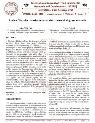 @ IJTSRD | Available Online @ www.ijtsrd.com
ISSN No: 2456
International
Research
Review:Wavelet transform based electroencephalogram methods
Miss. N. R. Patil
PG Student, Department of Electronics
in PVPIT, Budhgaon, Sangli, Maharashtra
ABSTRACT
In this paper, EEG signals are the signatures of neural
activities. There have been many
developed so far for processing EEG signals.
The analysis of brain waves plays an important role in
diagnosis of different brain disorders. Brain is made
up of billions of brain cells called neurons, which use
electricity to communicate with eac
combination of millions of neurons sending signals at
once produces an enormous amount of electrical
activity in the brain, which can be detected using
sensitive medical equipment such as an EEG which
measures electrical levels over areas of t
electroencephalogram (EEG) recording is a useful
tool for studying the functional state of the brain and
for diagnosing certain disorders. The combination of
electrical activity of the brain is commonly called a
Brainwave pattern because of its wave-like nature.
EEG signals are low voltage signals that are
contaminated by various types of noises that are also
called as artifacts. Statistical method for removing
artifacts from EEG recordings through wavelet
transform without considering SNR cal
proposed.
Keywords: EEG, Discreet Wavelet Transform, EOG,
SNR, MSE
INTRODUCTION
EEG recordings therefore, complete knowledge about
overall activity of the millions of neurons in the brain.
Brain is one of the most important organs of humans,
for controlling the coordination of human muscles and
nerves. The EEG is the recording of brai
activity. EEG is one commonly used non
facility to investigate the intricacy of human brain.
@ IJTSRD | Available Online @ www.ijtsrd.com | Volume – 2 | Issue – 3 | Mar-Apr 2018
ISSN No: 2456 - 6470 | www.ijtsrd.com | Volume
International Journal of Trend in Scientific
Research and Development (IJTSRD)
International Open Access Journal
Review:Wavelet transform based electroencephalogram methods
of Electronics Engineering
Maharashtra, India
Prof. S. N.
Project Guide, Department of Electronics Engineering
in PVPIT, Budhgaon, Sangli
In this paper, EEG signals are the signatures of neural
activities. There have been many algorithms
developed so far for processing EEG signals.
The analysis of brain waves plays an important role in
diagnosis of different brain disorders. Brain is made
up of billions of brain cells called neurons, which use
electricity to communicate with each other. The
combination of millions of neurons sending signals at
once produces an enormous amount of electrical
activity in the brain, which can be detected using
sensitive medical equipment such as an EEG which
measures electrical levels over areas of the scalp. The
electroencephalogram (EEG) recording is a useful
tool for studying the functional state of the brain and
for diagnosing certain disorders. The combination of
electrical activity of the brain is commonly called a
like nature.
EEG signals are low voltage signals that are
contaminated by various types of noises that are also
called as artifacts. Statistical method for removing
artifacts from EEG recordings through wavelet
transform without considering SNR calculation is
EEG, Discreet Wavelet Transform, EOG,
EEG recordings therefore, complete knowledge about
overall activity of the millions of neurons in the brain.
Brain is one of the most important organs of humans,
for controlling the coordination of human muscles and
nerves. The EEG is the recording of brain’s electrical
activity. EEG is one commonly used non-invasive
facility to investigate the intricacy of human brain.
The EEG is used in the evaluation of brain disorders.
It is also used to evaluate people who are having
problems associated with brain.
to determine brain death. [1]
Electro-encephalogram (EEG) is the electrical activity
of brain cell groups in the cerebral cortex or the scalp
surface. The mechanism of EEG is a complex random
signal within the brain activities, it is
cortex of the synthesis of millions of nerve cells.
Brain electrical activity is generated by electric
volume conductor (the cortex, skull, meninges, and
scalp). It reflects the electrical activity of brain tissue
and brain function. Different state of mind and the
cause of the cerebral cortex in different locations
reflect the different EEG.[1]
EEG signals are having very small amplitudes and
because of that they can be easily contaminated by
noise .The noise can be electrode noise or can
generated from the body itself. The noises in the EEG
signals are called the artifacts and these artifacts are
needed to be removed from the original signal for the
proper analysis of the EEG signals .The various types
of noises that can occur in the si
recordings are the electrode noise, baseline
movement, EMG disturbance and so on .We need to
remove these noises from the original EEG signal for
proper processing and analysis of the diseases related
to brain. [2]
Despite the impressive adva
imaging, interpreting brain waves remains remains
difficult: brain imaging data are often complex and
vast; it is often impossible to visually inspect all data.
Apr 2018 Page: 1776
6470 | www.ijtsrd.com | Volume - 2 | Issue – 3
Scientific
(IJTSRD)
International Open Access Journal
Review:Wavelet transform based electroencephalogram methods
Patil
of Electronics Engineering
angli, Maharashtra, India
The EEG is used in the evaluation of brain disorders.
It is also used to evaluate people who are having
problems associated with brain. An EEG is also used
encephalogram (EEG) is the electrical activity
of brain cell groups in the cerebral cortex or the scalp
surface. The mechanism of EEG is a complex random
signal within the brain activities, it is in the cerebral
cortex of the synthesis of millions of nerve cells.
Brain electrical activity is generated by electric
volume conductor (the cortex, skull, meninges, and
scalp). It reflects the electrical activity of brain tissue
ent state of mind and the
cause of the cerebral cortex in different locations
EEG signals are having very small amplitudes and
because of that they can be easily contaminated by
noise .The noise can be electrode noise or can be
generated from the body itself. The noises in the EEG
signals are called the artifacts and these artifacts are
needed to be removed from the original signal for the
proper analysis of the EEG signals .The various types
of noises that can occur in the signals during
recordings are the electrode noise, baseline
movement, EMG disturbance and so on .We need to
remove these noises from the original EEG signal for
proper processing and analysis of the diseases related
Despite the impressive advancements in brain
imaging, interpreting brain waves remains remains
difficult: brain imaging data are often complex and
vast; it is often impossible to visually inspect all data.
 