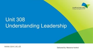 Unit 308
Understanding Leadership
Delivered by: Marianne Hurford
www.cavc.ac.uk
 