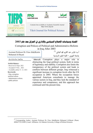 Tikrit Journal For Political Sciences
Contents lists available at Academic Scientific Journal
http://www.iasj.net
Tikrit Journal for Political Science
‫وسياسات‬ ‫الفساد‬
‫اإلصالح‬
‫السياسي‬
‫واإلداري‬
‫عام‬ ‫بعد‬ ‫العراق‬ ‫يف‬
2003
Corruption and Polices of Political and Administrative Reform
in Iraq After 2003
)*(
.‫ـ‬.‫أ‬
‫د‬
‫البياتي‬ ‫دمحم‬ ‫يع‬‫خ‬‫الك‬ ‫عبج‬ ‫اس‬
‫خ‬‫ف‬
‫جامعة‬
‫يغ‬‫خ‬‫الشي‬
–
‫الدياسية‬ ‫العمػـ‬ ‫كمية‬
A r t i c l e i n f o.
Article history:
- Received 22 Sept. 2021
- Accepted 15 Oct. . 2021
- Available online 31. 12. 2021
Keywords:
- Iraq, corruption.
-political reform.
- administrative reform.
- public policies
Abstract: Corruption plays a major role in
obstructing the Iraqi political system, both in terms
of legitimacy and stability. Corruption also limits the
transparency of the political system and leads to
conflicts between different groups. Iraq witnessed a
significant increase in corruption levels after the US
occupation in 2003. Where the occupation forces
appointed American consultants to manage the
various sectors in Iraq, and they lack the standard of
experience and competence, and this approach has
continued until the present time.
)*(
Corresponding Author: Assistant Professor Dr. Firas AbdelKarim Mohamed Al-Bayati ,Phone:
009647732124989 ,E-mail: Affiliation: AL-Nahrain University, College of Political Sciences.
Assistant Professor Dr. Firas AbdelKarim
Mohamed Al-Bayati
 