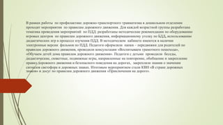 В рамках работы по профилактике дорожно-транспортного травматизма в дошкольном отделении
проходят мероприятия по правилам дорожного движения. Для каждой возрастной группы разработана
тематика проведения мероприятий по ПДД: разработаны методические рекомендации по оборудованию
игровых центров по правилам дорожного движения, информационному уголку по БДД, использованию
дидактических игр в процессе изучения ПДД. В методическом кабинете имеются в наличии
электронные версии фильмов по ПДД. Педагоги оформляли папки – передвижки для родителей по
правилам дорожного движения, проводили консультации «Воспитываем грамотного пешехода»,
«Обучаем детей дома правилам дорожного движения». Педагоги с детьми проводили беседы,
дидактические, сюжетные, подвижные игры, направленные на повторение, обобщение и закрепление
правил дорожного движения и безопасного поведения на дорогах, закрепляли знания о значении
сигналов светофора и дорожных знаках. Итоговым мероприятием стали КВН «В стране дорожных
знаков» и досуг по правилам дорожного движения «Приключения на дороге».
 