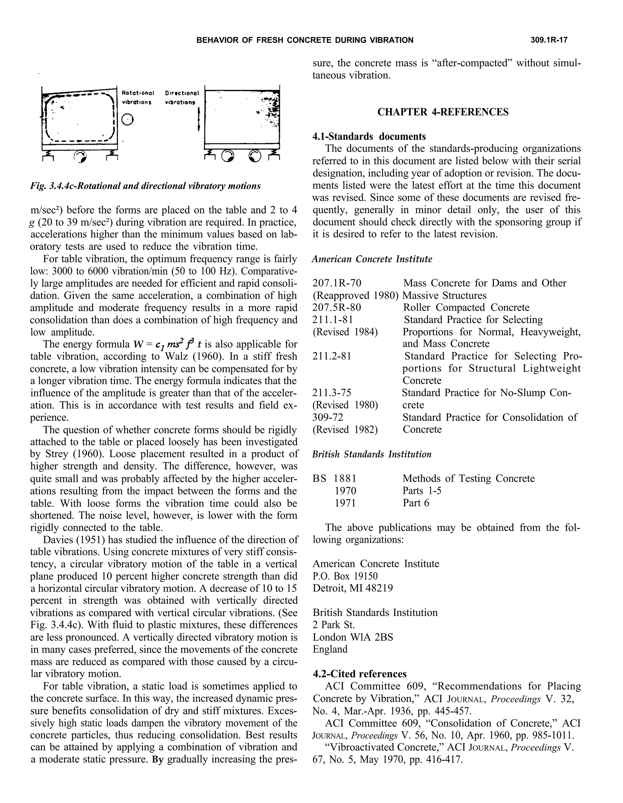 BEHAVIOR OF FRESH CONCRETE DURING VIBRATION 309.1R-17
Fig. 3.4.4c-Rotational and directional vibratory motions
m/sec²) before the forms are placed on the table and 2 to 4
g (20 to 39 m/sec²) during vibration are required. In practice,
accelerations higher than the minimum values based on lab-
oratory tests are used to reduce the vibration time.
The documents of the standards-producing organizations
referred to in this document are listed below with their serial
designation, including year of adoption or revision. The docu-
ments listed were the latest effort at the time this document
was revised. Since some of these documents are revised fre-
quently, generally in minor detail only, the user of this
document should check directly with the sponsoring group if
it is desired to refer to the latest revision.
For table vibration, the optimum frequency range is fairly
low: 3000 to 6000 vibration/min (50 to 100 Hz). Comparative-
ly large amplitudes are needed for efficient and rapid consoli-
dation. Given the same acceleration, a combination of high
amplitude and moderate frequency results in a more rapid
consolidation than does a combination of high frequency and
low amplitude.
American Concrete Institute
The energy formula W = c1 &p t is also applicable for
table vibration, according to Walz (1960). In a stiff fresh
concrete, a low vibration intensity can be compensated for by
a longer vibration time. The energy formula indicates that the
influence of the amplitude is greater than that of the acceler-
ation. This is in accordance with test results and field ex-
perience.
The question of whether concrete forms should be rigidly
attached to the table or placed loosely has been investigated
by Strey (1960). Loose placement resulted in a product of
higher strength and density. The difference, however, was
quite small and was probably affected by the higher acceler-
ations resulting from the impact between the forms and the
table. With loose forms the vibration time could also be
shortened. The noise level, however, is lower with the form
rigidly connected to the table.
207.1R-70 Mass Concrete for Dams and Other
(Reapproved 1980) Massive Structures
207.5R-80 Roller Compacted Concrete
211.1-81 Standard Practice for Selecting
(Revised 1984) Proportions for Normal, Heavyweight,
and Mass Concrete
211.2-81 Standard Practice for Selecting Pro-
portions for Structural Lightweight
Concrete
211.3-75 Standard Practice for No-Slump Con-
(Revised 1980) crete
309-72 Standard Practice for Consolidation of
(Revised 1982) Concrete
British Standards Institution
BS 1881
1970
1971
Methods of Testing Concrete
Parts 1-5
Part 6
Davies (1951) has studied the influence of the direction of
table vibrations. Using concrete mixtures of very stiff consis-
tency, a circular vibratory motion of the table in a vertical
plane produced 10 percent higher concrete strength than did
a horizontal circular vibratory motion. A decrease of 10 to 15
percent in strength was obtained with vertically directed
vibrations as compared with vertical circular vibrations. (See
Fig. 3.4.4c). With fluid to plastic mixtures, these differences
are less pronounced. A vertically directed vibratory motion is
in many cases preferred, since the movements of the concrete
mass are reduced as compared with those caused by a circu-
lar vibratory motion.
The above publications may be obtained from the fol-
lowing organizations:
American Concrete Institute
P.O. Box 19150
Detroit, MI 48219
British Standards Institution
2 Park St.
London WlA 2BS
England
4.2-Cited references
For table vibration, a static load is sometimes applied to ACI Committee 609, “Recommendations for Placing
the concrete surface. In this way, the increased dynamic pres- Concrete by Vibration,” ACI JOURNAL, Proceedings V. 32,
sure benefits consolidation of dry and stiff mixtures. Exces- No. 4, Mar.-Apr. 1936, pp. 445-457.
sively high static loads dampen the vibratory movement of the ACI Committee 609, “Consolidation of Concrete,” ACI
concrete particles, thus reducing consolidation. Best results JOURNAL, Proceedings V. 56, No. 10, Apr. 1960, pp. 985-1011.
can be attained by applying a combination of vibration and “Vibroactivated Concrete,” ACI JOURNAL, Proceedings V.
a moderate static pressure. By gradually increasing the pres- 67, No. 5, May 1970, pp. 416-417.
sure, the concrete mass is “after-compacted” without simul-
taneous vibration.
CHAPTER 4-REFERENCES
4.1-Standards documents
 