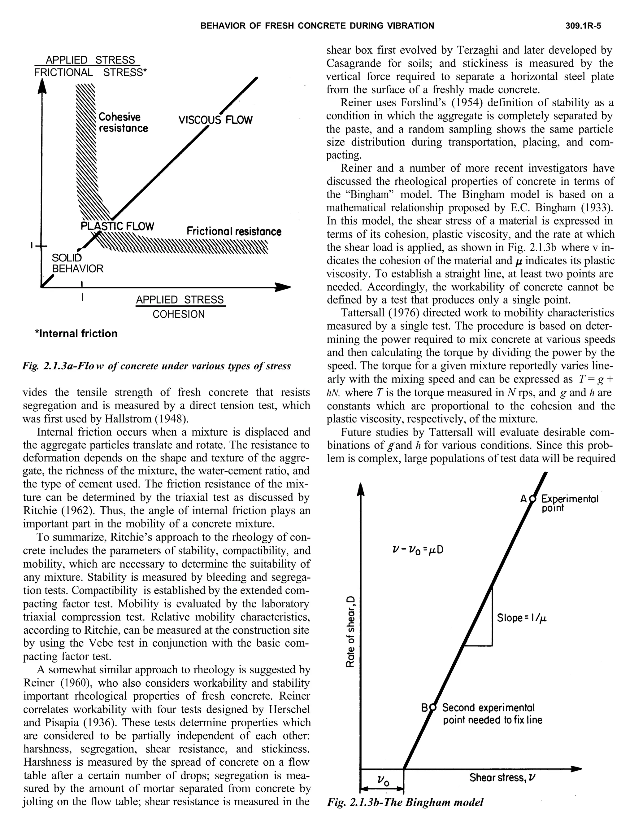 BEHAVIOR OF FRESH CONCRETE DURING VIBRATION 309.1R-5
APPLIED STRESS
FRICTIONAL STRESS*
I SOLID
BEHAVIOR
I APPLIED STRESS
COHESION
*Internal friction
Fig. 2.1.3a-Flow of concrete under various types of stress
vides the tensile strength of fresh concrete that resists
segregation and is measured by a direct tension test, which
was first used by Hallstrom (1948).
Internal friction occurs when a mixture is displaced and
the aggregate particles translate and rotate. The resistance to
deformation depends on the shape and texture of the aggre-
gate, the richness of the mixture, the water-cement ratio, and
the type of cement used. The friction resistance of the mix-
ture can be determined by the triaxial test as discussed by
Ritchie (1962). Thus, the angle of internal friction plays an
important part in the mobility of a concrete mixture.
To summarize, Ritchie’s approach to the rheology of con-
crete includes the parameters of stability, compactibility, and
mobility, which are necessary to determine the suitability of
any mixture. Stability is measured by bleeding and segrega-
tion tests. Compactibility is established by the extended com-
pacting factor test. Mobility is evaluated by the laboratory
triaxial compression test. Relative mobility characteristics,
according to Ritchie, can be measured at the construction site
by using the Vebe test in conjunction with the basic com-
pacting factor test.
A somewhat similar approach to rheology is suggested by
Reiner (1960),, who also considers workability and stability
important rheological properties of fresh concrete. Reiner
correlates workability with four tests designed by Herschel
and Pisapia (1936). These tests determine properties which
are considered to be partially independent of each other:
harshness, segregation, shear resistance, and stickiness.
Harshness is measured by the spread of concrete on a flow
table after a certain number of drops; segregation is mea-
sured by the amount of mortar separated from concrete by
jolting on the flow table; shear resistance is measured in the
shear box first evolved by Terzaghi and later developed by
Casagrande for soils; and stickiness is measured by the
vertical force required to separate a horizontal steel plate
from the surface of a freshly made concrete.
Reiner uses Forslind’s (1954) definition of stability as a
condition in which the aggregate is completely separated by
the paste, and a random sampling shows the same particle
size distribution during transportation, placing, and com-
pacting.
Reiner and a number of more recent investigators have
discussed the rheological properties of concrete in terms of
the “Bingham” model. The Bingham model is based on a
mathematical relationship proposed by E.C. Bingham (1933).
In this model, the shear stress of a material is expressed in
terms of its cohesion, plastic viscosity, and the rate at which
the shear load is applied, as shown in Fig. 2.1.3b where v in-
dicates the cohesion of the material and p indicates its plastic
viscosity. To establish a straight line, at least two points are
needed. Accordingly, the workability of concrete cannot be
defined by a test that produces only a single point.
Tattersall (1976) directed work to mobility characteristics
measured by a single test. The procedure is based on deter-
mining the power required to mix concrete at various speeds
and then calculating the torque by dividing the power by the
speed. The torque for a given mixture reportedly varies line-
arly with the mixing speed and can be expressed as T = g +
hN, where T is the torque measured in N rps, and g and h are
constants which are proportional to the cohesion and the
plastic viscosity, respectively, of the mixture.
Future studies by Tattersall will evaluate desirable com-
binations of g and h for various conditions. Since this prob-
lem is complex, large populations of test data will be required
Fig. 2.1.3b-The Bingham model
 